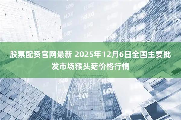 股票配资官网最新 2025年12月6日全国主要批发市场猴头菇价格行情