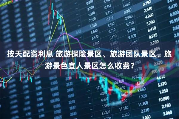 按天配资利息 旅游探险景区、旅游团队景区、旅游景色宜人景区怎么收费？