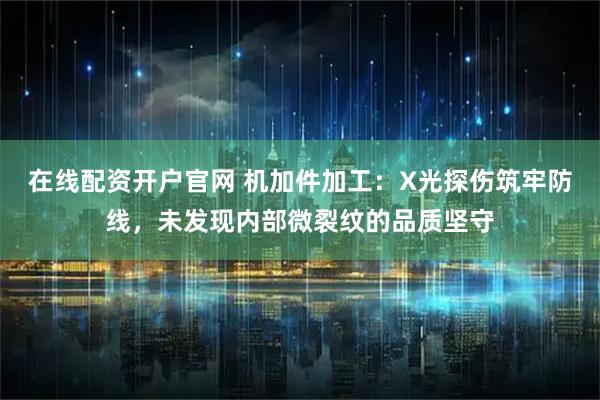 在线配资开户官网 机加件加工：X光探伤筑牢防线，未发现内部微裂纹的品质坚守