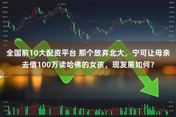 全国前10大配资平台 那个放弃北大，宁可让母亲去借100万读哈佛的女孩，现发展如何？
