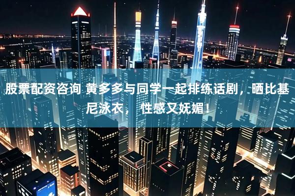 股票配资咨询 黄多多与同学一起排练话剧，晒比基尼泳衣， 性感又妩媚！