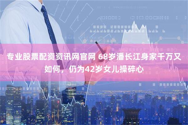 专业股票配资资讯网官网 68岁潘长江身家千万又如何，仍为42岁女儿操碎心