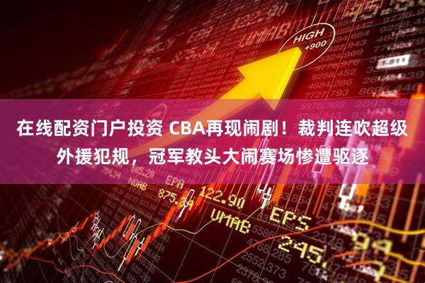 在线配资门户投资 CBA再现闹剧！裁判连吹超级外援犯规，冠军教头大闹赛场惨遭驱逐