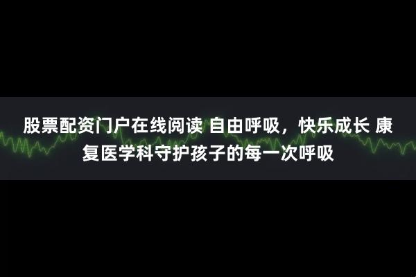 股票配资门户在线阅读 自由呼吸，快乐成长 康复医学科守护孩子的每一次呼吸
